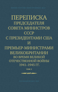 Министерство иностранных дел СССР. Переписка Председателя Совета Министров СССР с Президентами США и Премьер-Министрами Великобритании во время Великой Отечественной войны 1941–1945 гг. Том 2