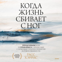 Расс Хэррис. Когда жизнь сбивает с ног. Преодолеваем боль и справляемся с кризисами с помощью терапии принятия и ответственности