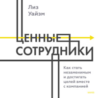 Лиз Уайзман. Ценные сотрудники. Как стать незаменимым и достигать целей вместе с компанией