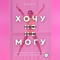 Елена Уз. Хочу, но не могу: самодисциплина по-женски. Как получать желаемое легко