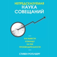 Стивен Рогелберг. Непредсказуемая наука совещаний. Как вывести команду на пик производительности
