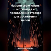 Александр Данилов. Измени свою жизнь: мотивация и преодоление страхов для достижения целей