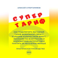 Алексей Супертарифов. Супертариф. Как подключить выгодный тариф мобильной связи с большим количеством минут, звонками по всей России и безлимитным интернетом и платить за него втрое меньше. Практическое руководство
