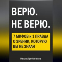 Михаил Валерьевич Гребенников. ВЕРЮ. НЕ ВЕРЮ. 7 Мифов и 1 правда о зрении, которую вы не знали