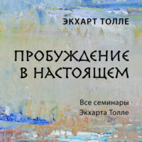 . Пробуждение в настоящем. Все семинары Экхарта Толле