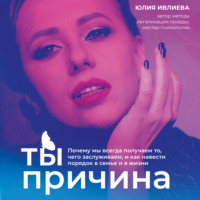 Юлия Ивлиева. Ты – причина. Почему мы всегда получаем то, чего заслуживаем, и как навести порядок в семье и в жизни