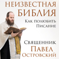 священник Павел Островский. Неизвестная Библия. Как полюбить Писание