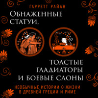Гарретт Райан. Обнаженные статуи, толстые гладиаторы и боевые слоны. Необычные истории о жизни в Древней Греции и Риме