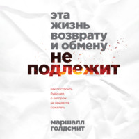 Маршалл Голдсмит. Эта жизнь возврату и обмену не подлежит. Как построить будущее, о котором не придется сожалеть