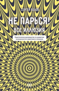 Сергей Белов. Не парься! Все иллюзия. Практическое руководство по развитию осознанности и квантового сознания