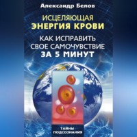 Александр Белов. Исцеляющая энергия крови. Как исправить свое самочувствие за 5 минут