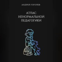 Андрей Гоголев. Атлас ненормальной педагогики. Опыт преподавания в частной школе и опыт обучения в самой обыкновенной. Том 1