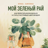 Ирина Хамулина. Мой зеленый рай. Как перестать волноваться и стать счастливым цветоводом