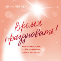 Анна Черных. Время праздновать! Книга-лекарство от обесценивания, суеты и «дня сурка»