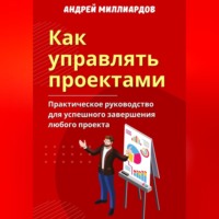 Андрей Миллиардов. Как управлять проектами. Практическое руководство для успешного завершения любого проекта