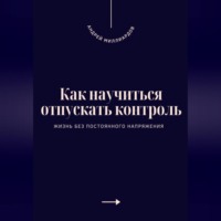 Андрей Миллиардов. Как научиться отпускать контроль. Жизнь без постоянного напряжения
