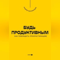 Андрей Миллиардов. Будь продуктивным. Как побеждать прокрастинацию