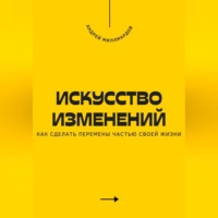 Андрей Миллиардов. Искусство изменений. Как сделать перемены частью своей жизни