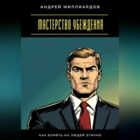 Андрей Миллиардов. Мастерство убеждения. Как влиять на людей этично