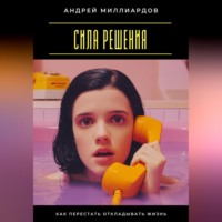 Андрей Миллиардов. Сила решения. Как перестать откладывать жизнь