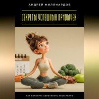 Андрей Миллиардов. Секреты успешных привычек. Как изменить свою жизнь постепенно