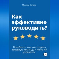 Максим Катаев. Как эффективно руководить? Пособие о том, как создать звездную команду и легко ей управлять.