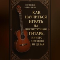 Александр Логвинов. Как научиться играть на шестиструнной гитаре, ничего для этого не делая