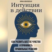 Ирина Ковалевская. Интуиция в действии. Как развить шестое чувство и принимать правильные решения