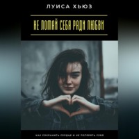 Луиса Хьюз. Не ломай себя ради любви. Как сохранить сердце и не потерять себя