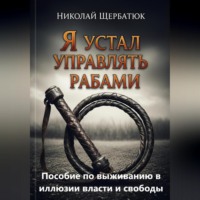 Николай Щербатюк. Я устал управлять рабами: Пособие по выживанию в иллюзии власти и свободы