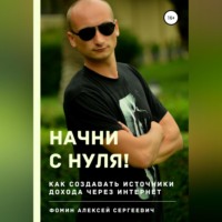 Алексей Сергеевич Фомин. Начни с нуля! Как создавать источники дохода через интернет?