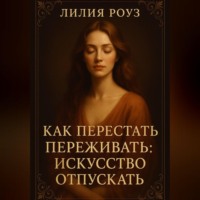 Лилия Роуз. Как перестать переживать: искусство отпускать.