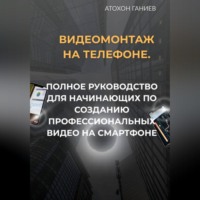 Атохон Ганиев. Видеомонтаж на телефоне. Полное руководство для начинающих по созданию профессиональных видео на смартфоне