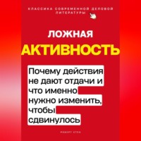 Роберт Стен. Ложная активность. Почему действия не дают отдачи и что именно нужно изменить, чтобы сдвинулось