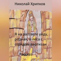 Николай Иванович Хрипков. Я на рассвете уйду, родная, в леса к отряду партизан