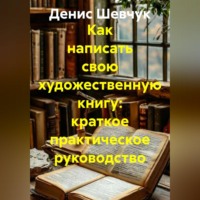 Денис Александрович Шевчук. Как написать свою художественную книгу: краткое практическое руководство