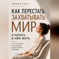 Лилия Роуз. Как перестать захватывать мир и начать в нём жить.Путь от гонки за успехом к внутренней свободе