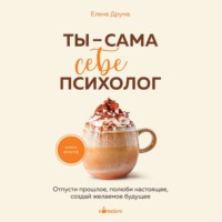 Елена Друма. Ты – сама себе психолог. Отпусти прошлое, полюби настоящее, создай желаемое будущее