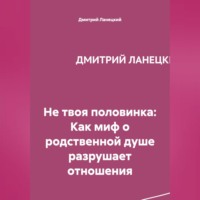 Дмитрий Ланецкий. Не твоя половинка: Как миф о родственной душе разрушает отношения