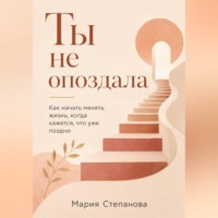 Мария Степанова. Ты не опоздала: как начать менять жизнь, когда кажется, что уже поздно