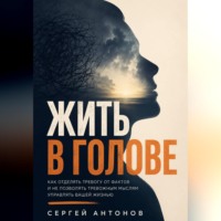 Сергей Антонов. Жить в голове. Как отделять тревогу от фактов и не позволять тревожным мыслям управлять вашей жизнью