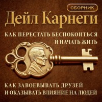 Дейл Карнеги. Как перестать беспокоиться и начать жить. Как завоевывать друзей и оказывать влияние на людей. Сборник