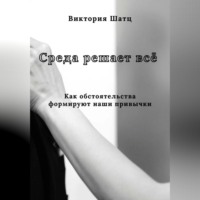 Виктория Шатц. Среда решает всё. Как обстоятельства формируют наши привычки