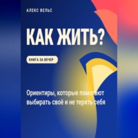 Алекс Вельс. Как жить? Ориентиры, которые помогают выбирать своё и не терять себя