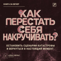 Алекс Вельс. Как перестать себя накручивать? Остановить сценарии катастрофы и вернуться в настоящий момент