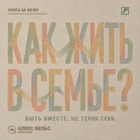 Алекс Вельс. Как жить в семье? Быть вместе, не теряя границ, голоса и права на свою жизнь