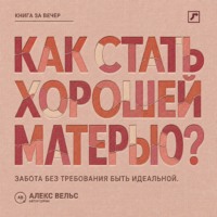 Алекс Вельс. Как стать хорошей матерью? Забота о ребёнке без требования быть идеальной