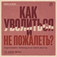 Алекс Вельс. Как уволиться и не пожалеть? Понять, пора ли уходить, подготовить переход и не сжечь мосты