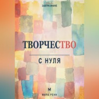 . Творчество с нуля. Как освободить воображение, перестать бояться чистого листа и создавать регулярно